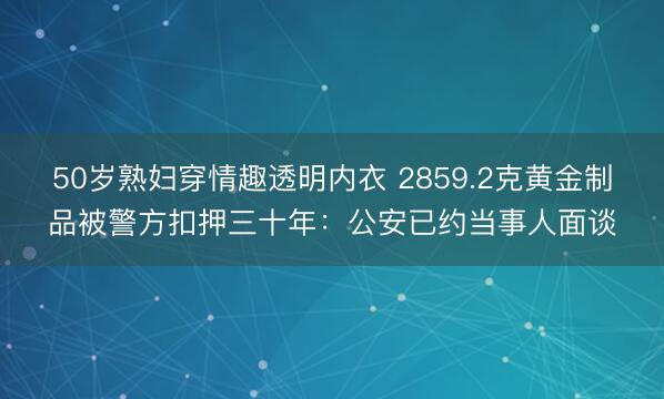 50岁熟妇穿情趣透明内衣 2859.2克黄金制品被警方扣押三十年：公安已约当事人面谈