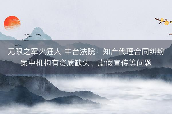 无限之军火狂人 丰台法院：知产代理合同纠纷案中机构有资质缺失、虚假宣传等问题