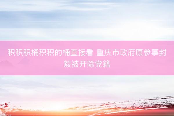 积积积桶积积的桶直接看 重庆市政府原参事封毅被开除党籍
