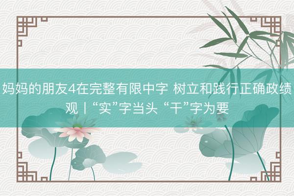 妈妈的朋友4在完整有限中字 树立和践行正确政绩观丨“实”字当头 “干”字为要