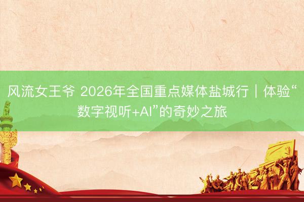 风流女王爷 2026年全国重点媒体盐城行｜体验“数字视听+AI”的奇妙之旅