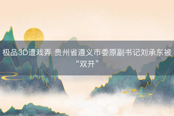 极品3D遭戏弄 贵州省遵义市委原副书记刘承东被“双开”