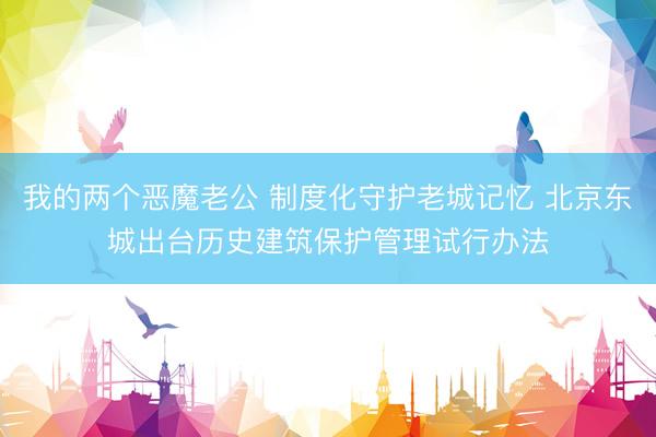 我的两个恶魔老公 制度化守护老城记忆 北京东城出台历史建筑保护管理试行办法