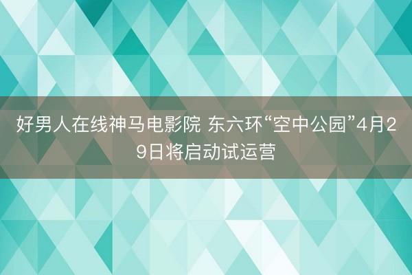 好男人在线神马电影院 东六环“空中公园”4月29日将启动试运营
