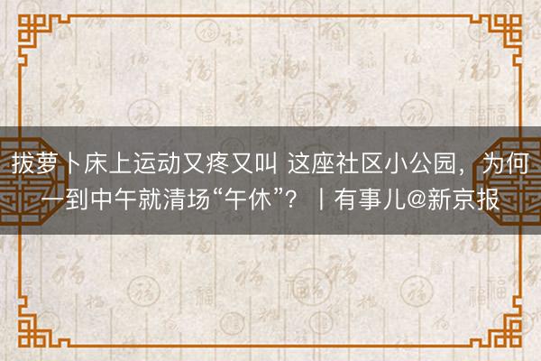 拔萝卜床上运动又疼又叫 这座社区小公园，为何一到中午就清场“午休”？丨有事儿@新京报
