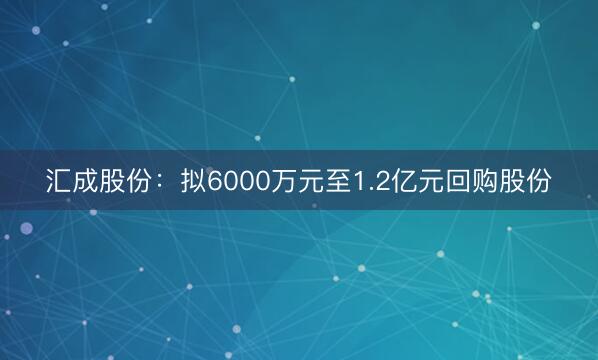 汇成股份：拟6000万元至1.2亿元回购股份