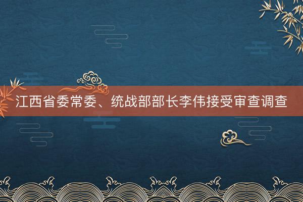 江西省委常委、统战部部长李伟接受审查调查