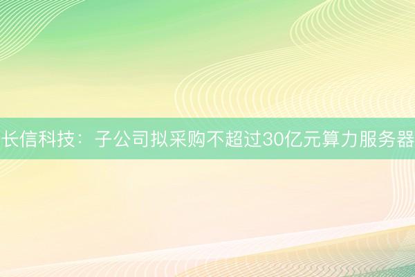 长信科技：子公司拟采购不超过30亿元算力服务器