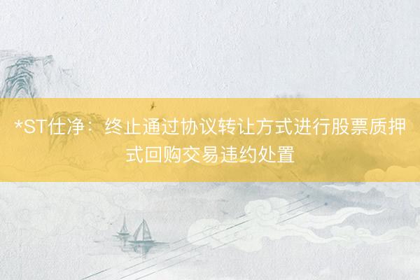 *ST仕净：终止通过协议转让方式进行股票质押式回购交易违约处置