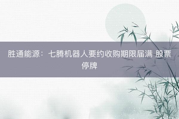 胜通能源：七腾机器人要约收购期限届满 股票停牌