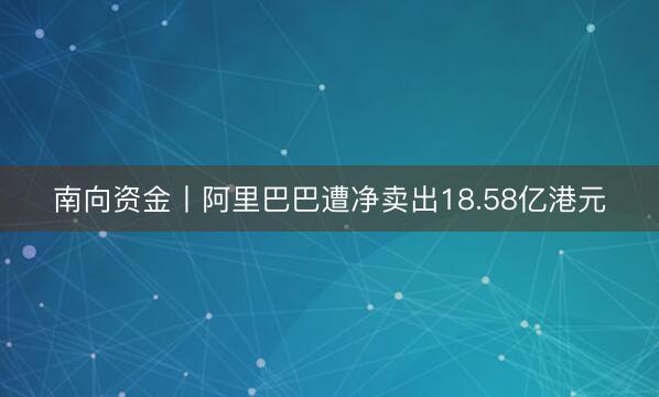 南向资金丨阿里巴巴遭净卖出18.58亿港元
