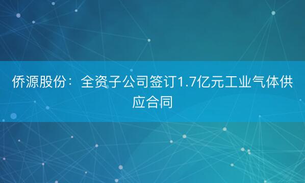 侨源股份：全资子公司签订1.7亿元工业气体供应合同
