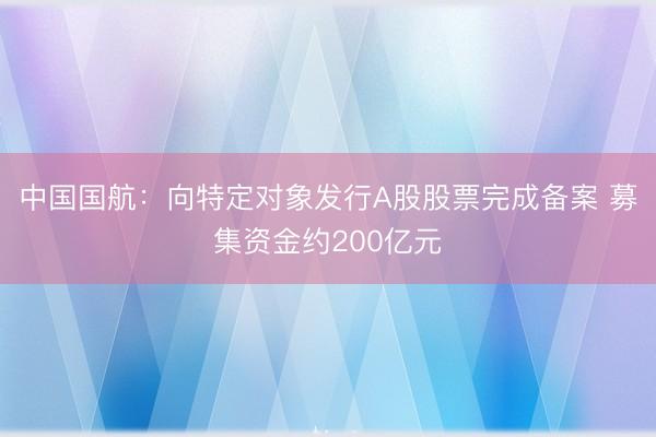 中国国航：向特定对象发行A股股票完成备案 募集资金约200亿元