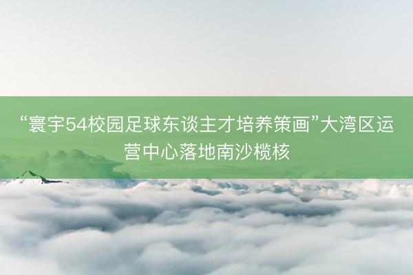 “寰宇54校园足球东谈主才培养策画”大湾区运营中心落地南沙榄核