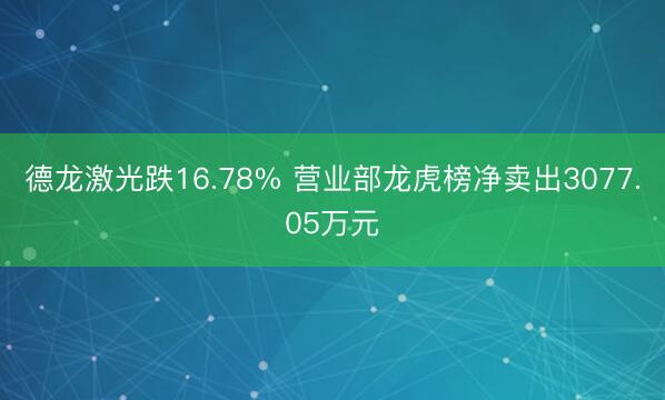德龙激光跌16.78% 营业部龙虎榜净卖出3077.05万元