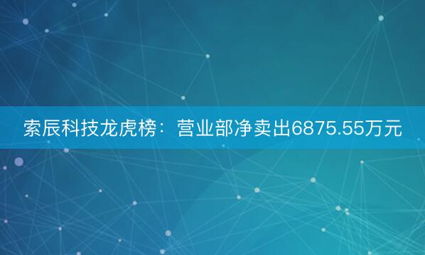 索辰科技龙虎榜：营业部净卖出6875.55万元