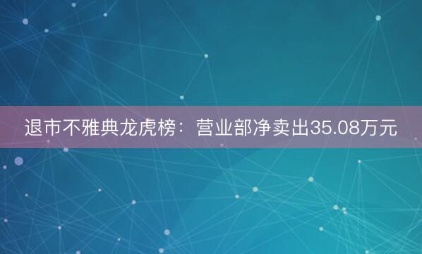 退市不雅典龙虎榜：营业部净卖出35.08万元