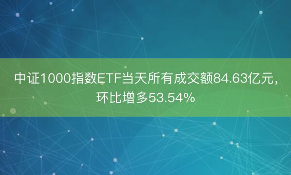 中证1000指数ETF当天所有成交额84.63亿元，环比增多53.54%