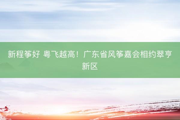 新程筝好 粤飞越高！广东省风筝嘉会相约翠亨新区