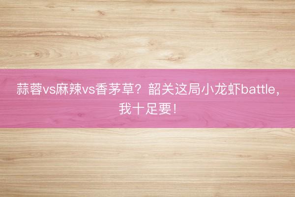 蒜蓉vs麻辣vs香茅草？韶关这局小龙虾battle，我十足要！