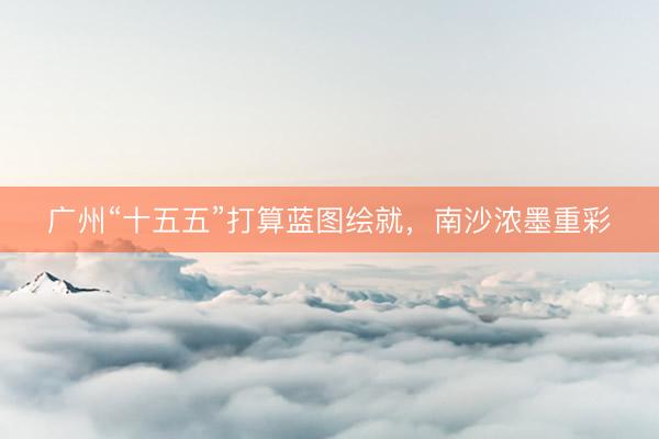广州“十五五”打算蓝图绘就，南沙浓墨重彩