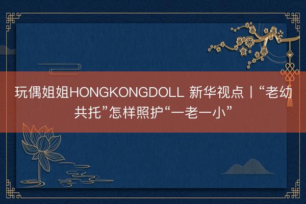 玩偶姐姐HONGKONGDOLL 新华视点丨“老幼共托”怎样照护“一老一小”