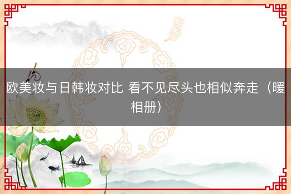 欧美妆与日韩妆对比 看不见尽头也相似奔走（暖相册）