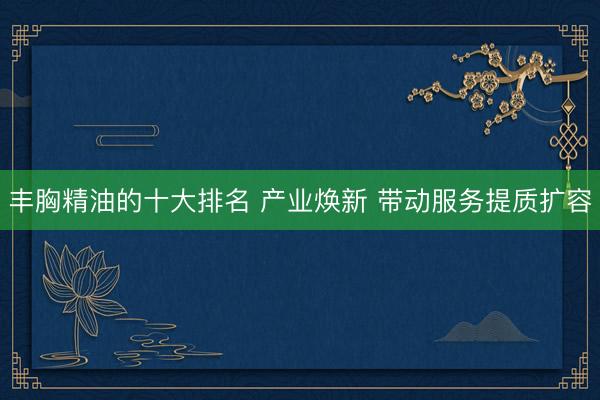 丰胸精油的十大排名 产业焕新 带动服务提质扩容