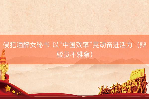 侵犯酒醉女秘书 以“中国效率”晃动奋进活力（辩驳员不雅察）