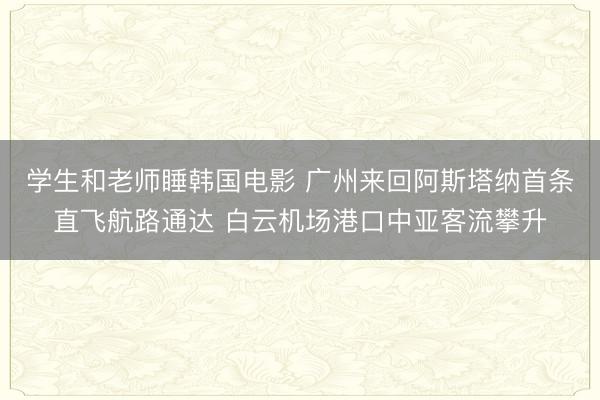 学生和老师睡韩国电影 广州来回阿斯塔纳首条直飞航路通达 白云机场港口中亚客流攀升