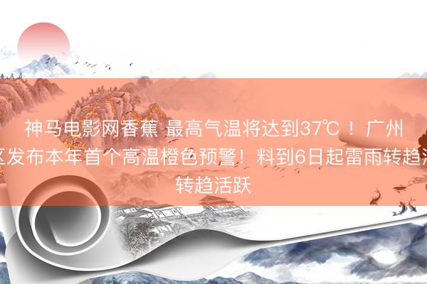 神马电影网香蕉 最高气温将达到37℃ ！广州市区发布本年首个高温橙色预警！料到6日起雷雨转趋活跃