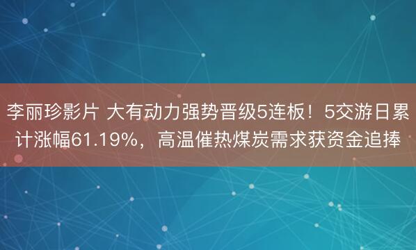 李丽珍影片 大有动力强势晋级5连板！5交游日累计涨幅61.19%，高温催热煤炭需求获资金追捧