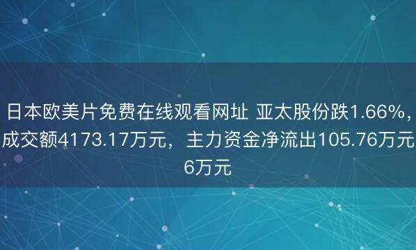 日本欧美片免费在线观看网址 亚太股份跌1.66%，成交额4173.17万元，主力资金净流出105.76万元