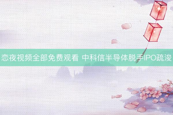 恋夜视频全部免费观看 中科信半导体脱手IPO疏浚