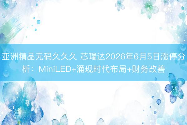 亚洲精品无码久久久 芯瑞达2026年6月5日涨停分析：MiniLED+涌现时代布局+财务改善