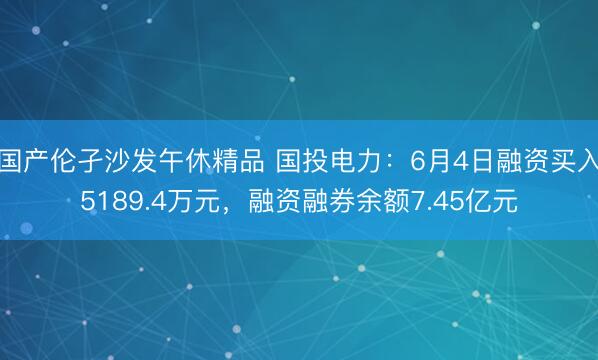 国产伦孑沙发午休精品 国投电力：6月4日融资买入5189.4万元，融资融券余额7.45亿元