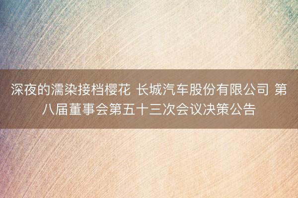 深夜的濡染接档樱花 长城汽车股份有限公司 第八届董事会第五十三次会议决策公告