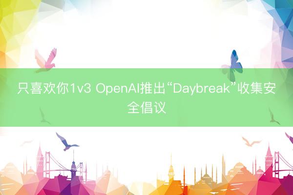 只喜欢你1v3 OpenAI推出“Daybreak”收集安全倡议