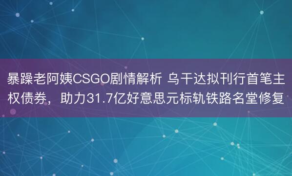 暴躁老阿姨CSGO剧情解析 乌干达拟刊行首笔主权债券，助力31.7亿好意思元标轨铁路名堂修复
