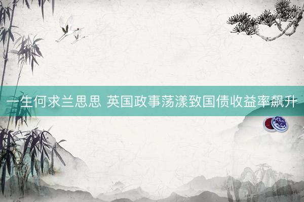 一生何求兰思思 英国政事荡漾致国债收益率飙升