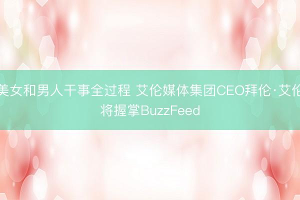 美女和男人干事全过程 艾伦媒体集团CEO拜伦·艾伦将握掌BuzzFeed
