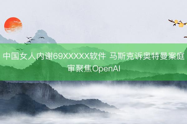 中国女人内谢69XXXXX软件 马斯克诉奥特曼案庭审聚焦OpenAI