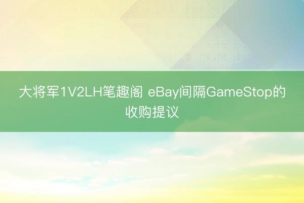 大将军1V2LH笔趣阁 eBay间隔GameStop的收购提议