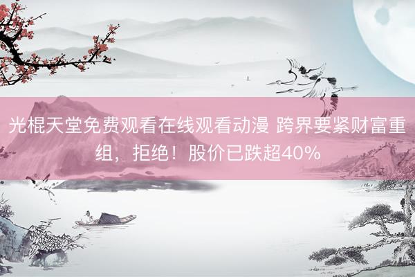 光棍天堂免费观看在线观看动漫 跨界要紧财富重组，拒绝！股价已跌超40%