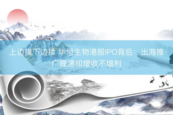 上边摸下边揉 华恒生物港股IPO背后:出海推广提速和增收不增利