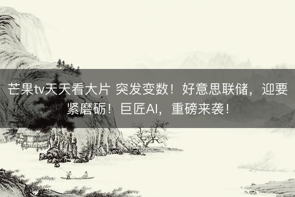 芒果tv天天看大片 突发变数！好意思联储，迎要紧磨砺！巨匠AI，重磅来袭！