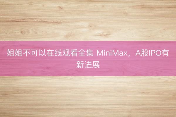 姐姐不可以在线观看全集 MiniMax，A股IPO有新进展