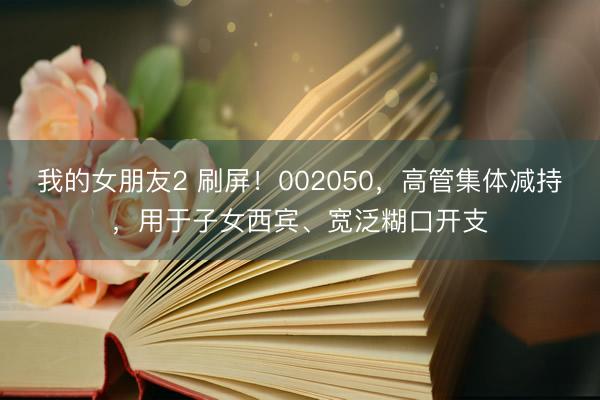 我的女朋友2 刷屏！002050，高管集体减持，用于子女西宾、宽泛糊口开支