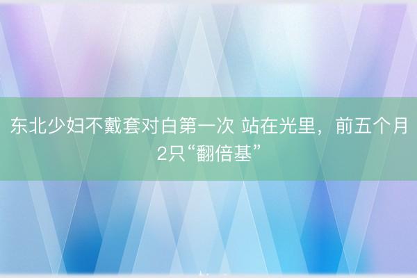 东北少妇不戴套对白第一次 站在光里，前五个月2只“翻倍基”