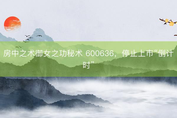 房中之术御女之功秘术 600636，停止上市“倒计时”